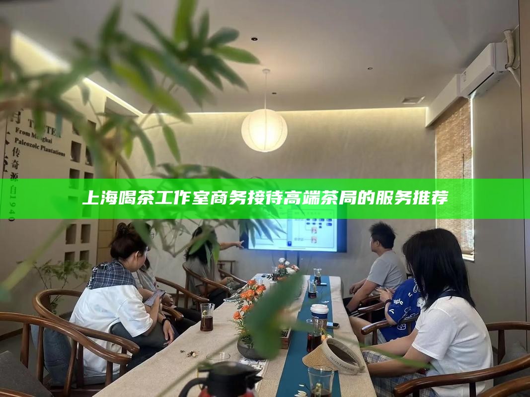 上海喝茶工作室商务接待 高端茶局的服务推荐