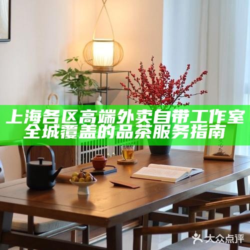 上海各区高端外卖自带工作室 全城覆盖的品茶服务指南