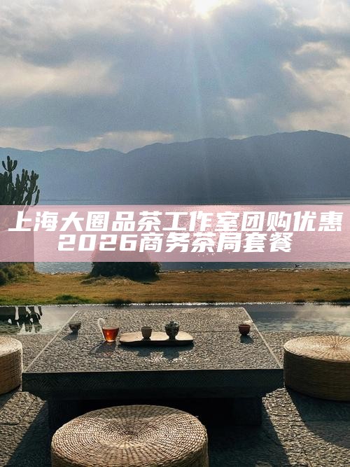 上海大圈品茶工作室团购优惠 2026 商务茶局套餐