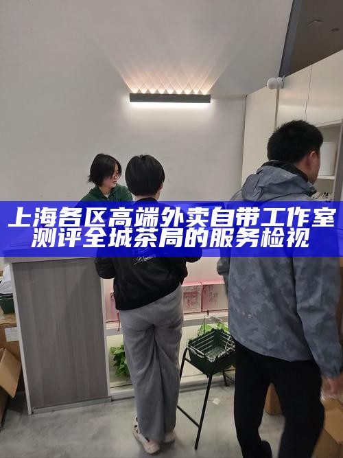 上海各区高端外卖自带工作室测评 全城茶局的服务检视