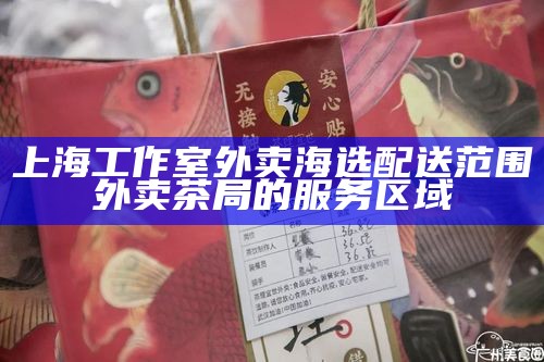 上海工作室外卖海选配送范围 外卖茶局的服务区域