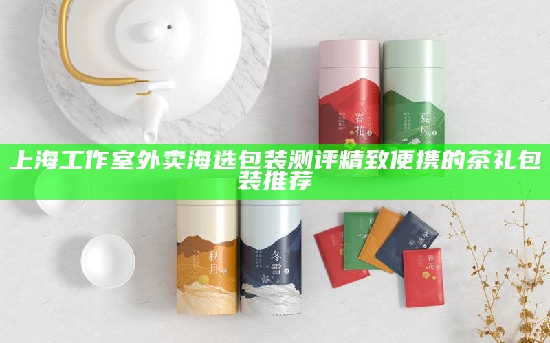 上海工作室外卖海选包装测评 精致便携的茶礼包装推荐