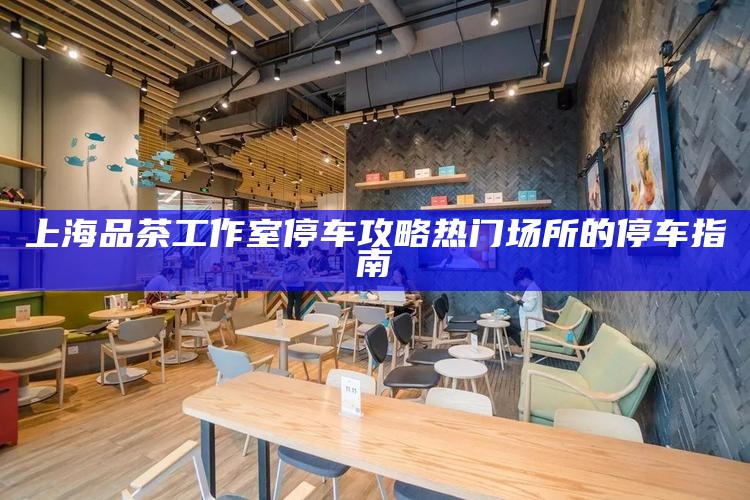 上海品茶工作室停车攻略 热门场所的停车指南