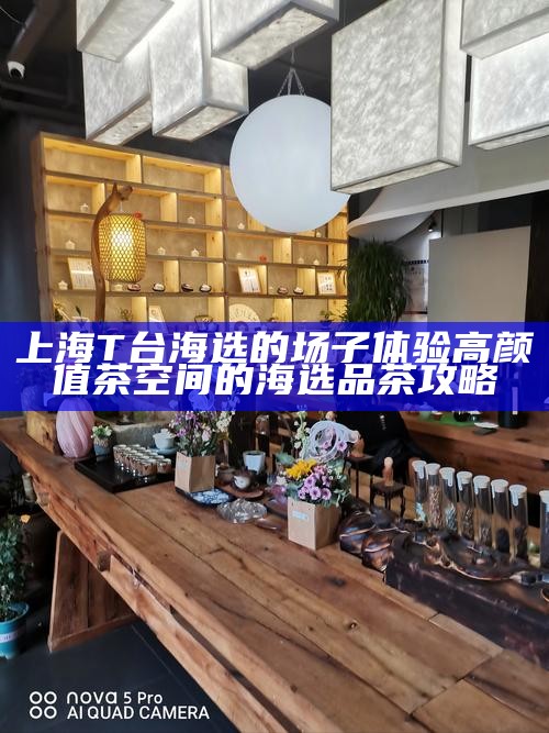 上海 T 台海选的场子体验 高颜值茶空间的海选品茶攻略