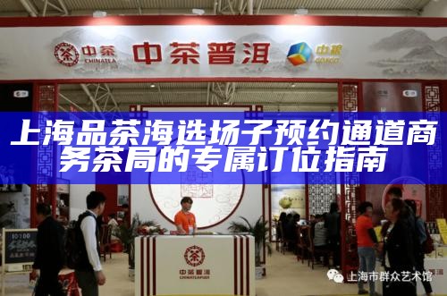上海品茶海选场子预约通道 商务茶局的专属订位指南