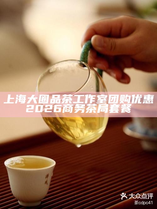 上海大圈品茶工作室团购优惠 2026 商务茶局套餐